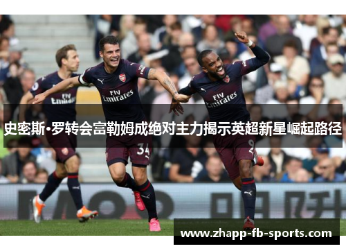 史密斯·罗转会富勒姆成绝对主力揭示英超新星崛起路径